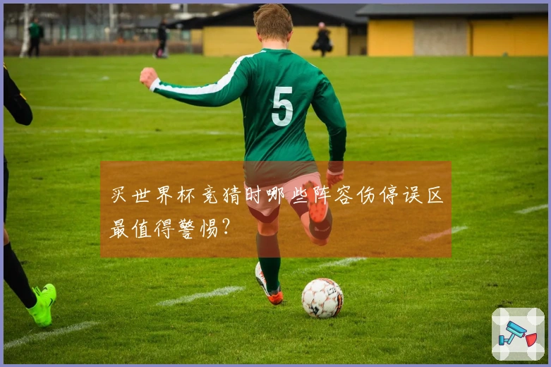 买世界杯竞猜时哪些阵容伤停误区最值得警惕？