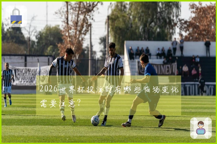 2026世界杯投注时有哪些临场变化需要注意？