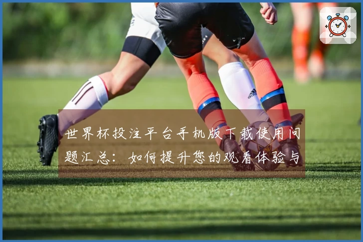 世界杯投注平台手机版下载使用问题汇总：如何提升您的观看体验与操作便捷性